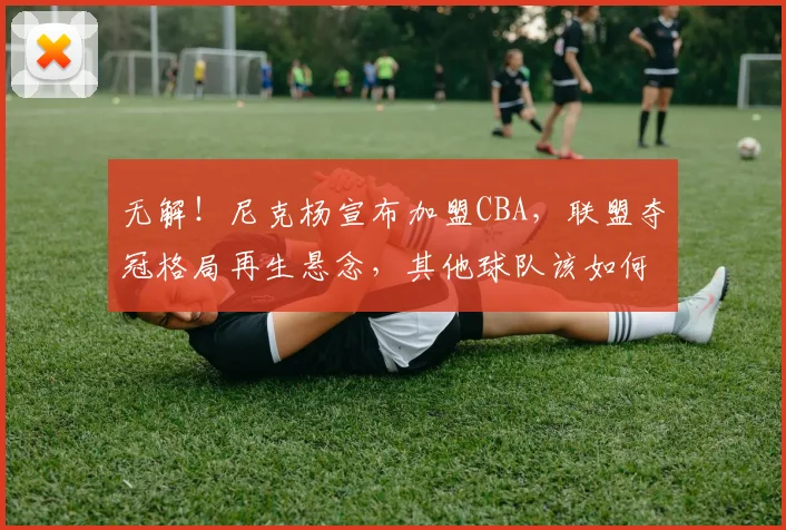 无解！尼克杨宣布加盟CBA，联盟夺冠格局再生悬念，其他球队该如何应对？_得分_广厦_辽宁