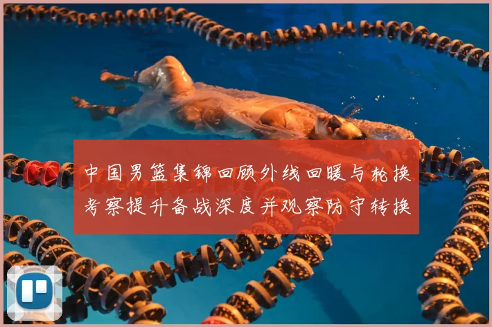 中国男篮集锦回顾外线回暖与轮换考察提升备战深度并观察防守转换效果