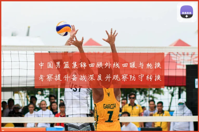 中国男篮集锦回顾外线回暖与轮换考察提升备战深度并观察防守转换效果