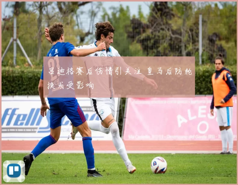 吕迪格赛后伤情引关注 皇马后防轮换或受影响