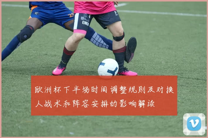 欧洲杯下半场时间调整规则及对换人战术和阵容安排的影响解读