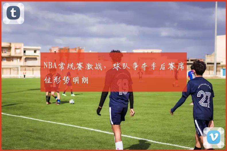 NBA常规赛激战，球队争夺季后赛席位形势明朗