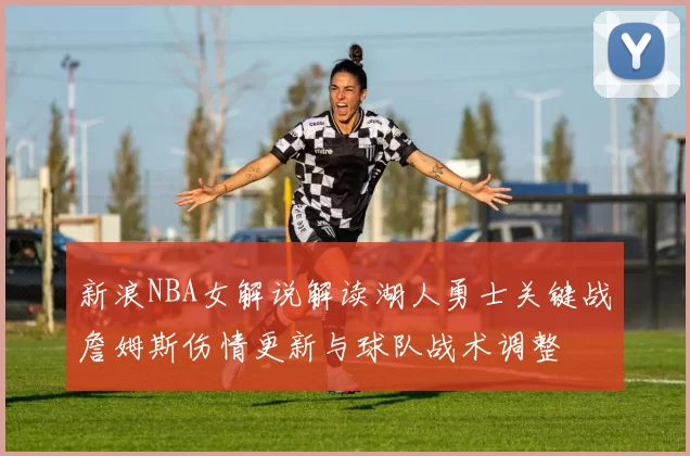 新浪NBA女解说解读湖人勇士关键战詹姆斯伤情更新与球队战术调整