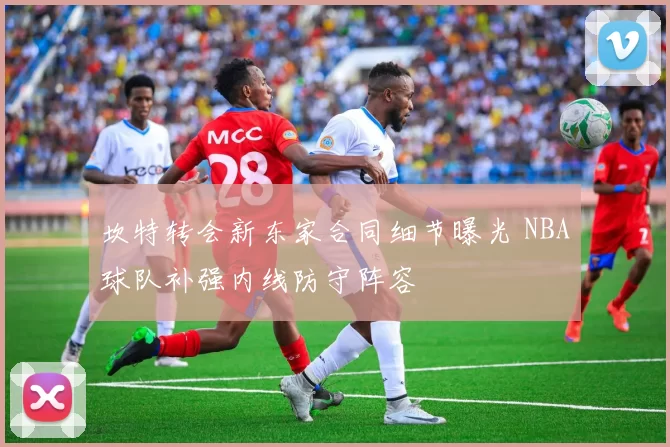 坎特转会新东家合同细节曝光 NBA球队补强内线防守阵容