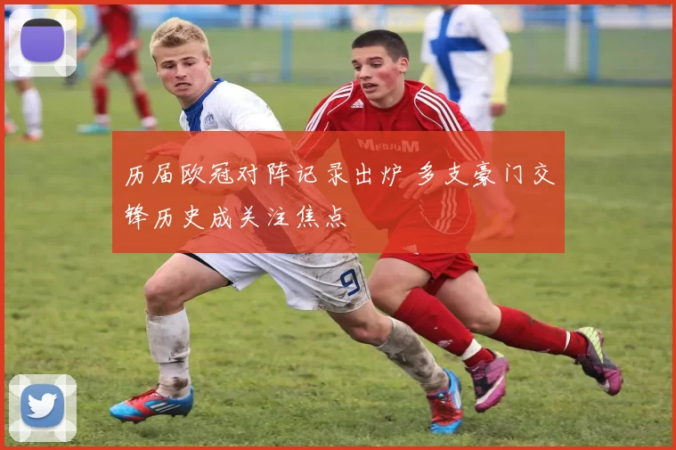 历届欧冠对阵记录出炉 多支豪门交锋历史成关注焦点