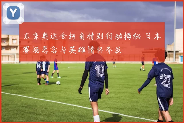 东京奥运会柯南特别行动揭秘 日本赛场悬念与英雄情怀齐发