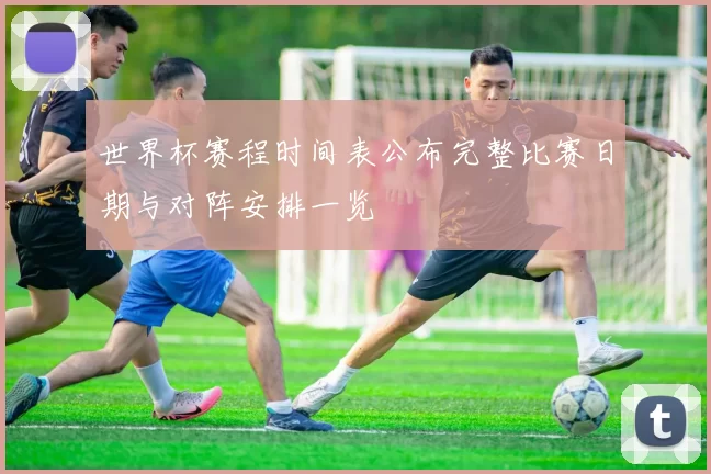 世界杯赛程时间表公布完整比赛日期与对阵安排一览