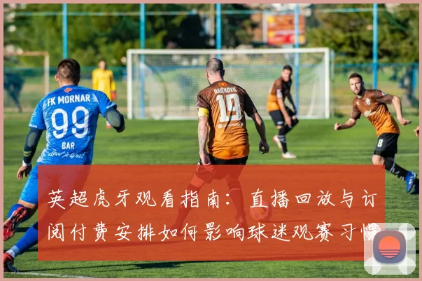 英超虎牙观看指南:直播回放与订阅付费安排如何影响球迷观赛习惯