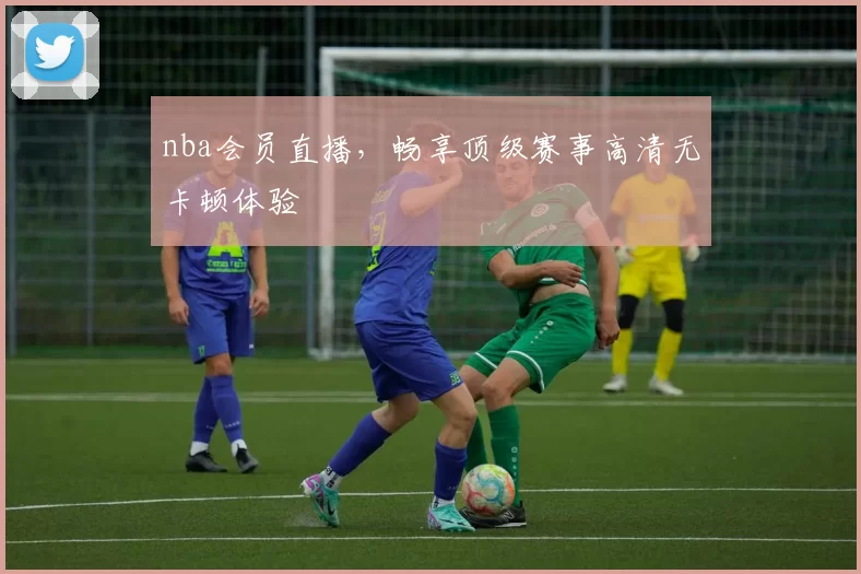 nba会员直播，畅享顶级赛事高清无卡顿体验