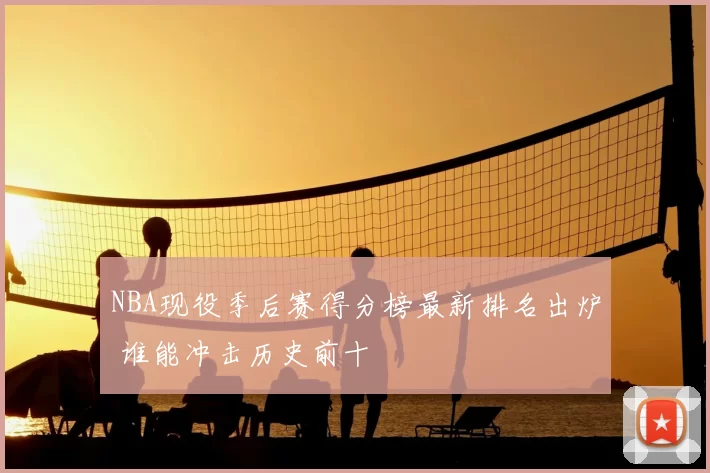 NBA现役季后赛得分榜最新排名出炉 谁能冲击历史前十