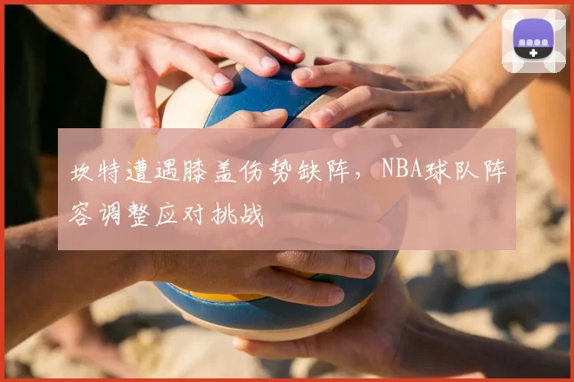 坎特遭遇膝盖伤势缺阵,NBA球队阵容调整应对挑战