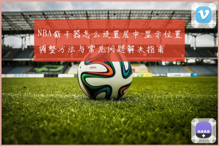 NBA截卡器怎么设置居中 显示位置调整方法与常见问题解决指南