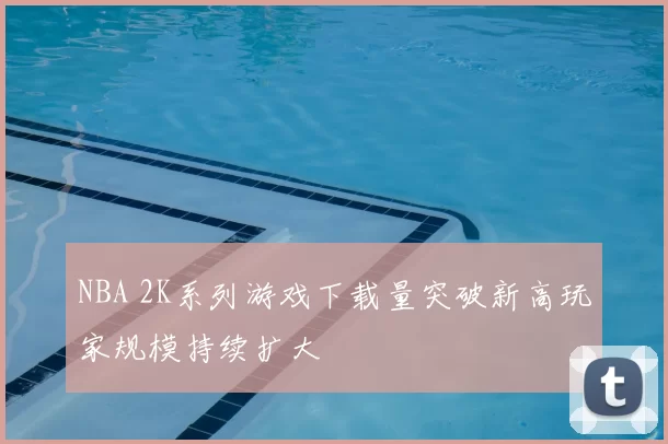 NBA 2K系列游戏下载量突破新高玩家规模持续扩大