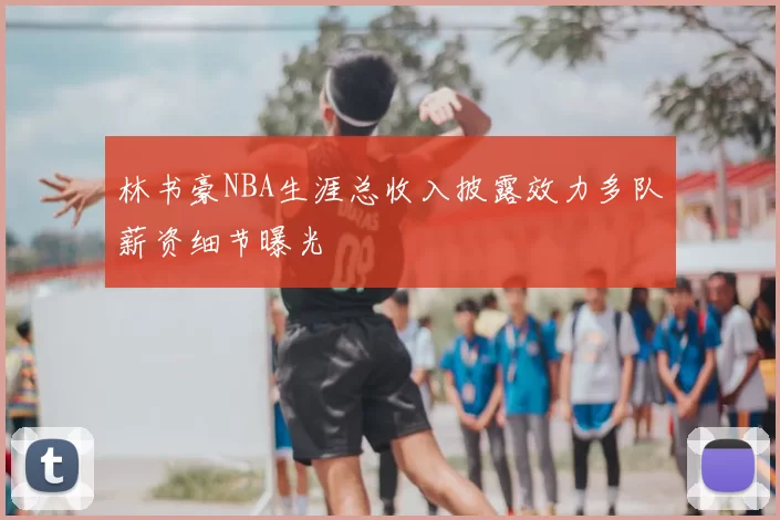 林书豪NBA生涯总收入披露效力多队薪资细节曝光