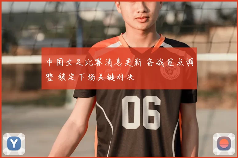 中国女足比赛消息更新 备战重点调整 锁定下场关键对决