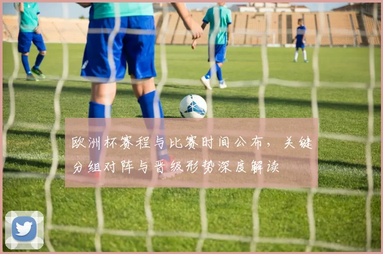 欧洲杯赛程与比赛时间公布,关键分组对阵与晋级形势深度解读