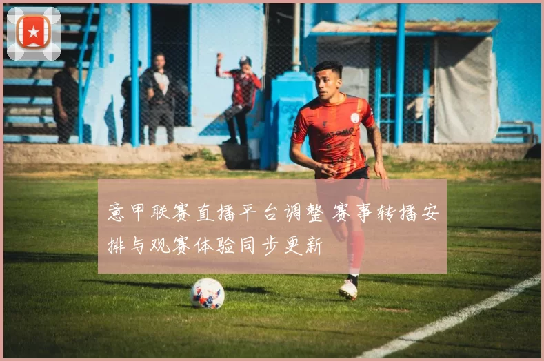 意甲联赛直播平台调整 赛事转播安排与观赛体验同步更新