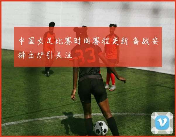 中国女足比赛时间赛程更新 备战安排出炉引关注