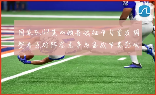 国家队02集回顾备战细节与首发调整看点对阵容竞争与备战节奏影响