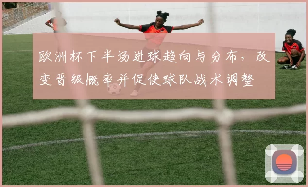 欧洲杯下半场进球趋向与分布,改变晋级概率并促使球队战术调整