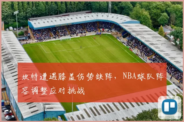 坎特遭遇膝盖伤势缺阵,NBA球队阵容调整应对挑战