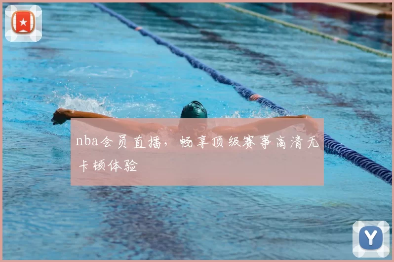 nba会员直播，畅享顶级赛事高清无卡顿体验