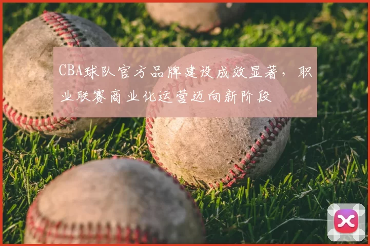 CBA球队官方品牌建设成效显著，职业联赛商业化运营迈向新阶段