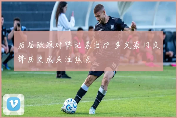 历届欧冠对阵记录出炉 多支豪门交锋历史成关注焦点