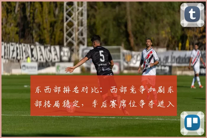 东西部排名对比：西部竞争加剧东部格局稳定，季后赛席位争夺进入白热化