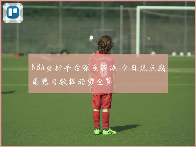 NBA分析平台深度解读 今日焦点战前瞻与数据趋势全览