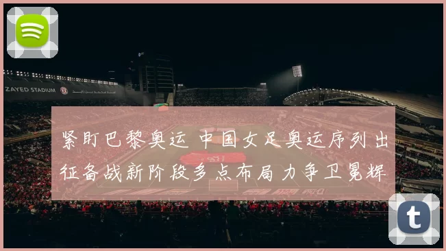 紧盯巴黎奥运 中国女足奥运序列出征备战新阶段多点布局力争卫冕辉煌