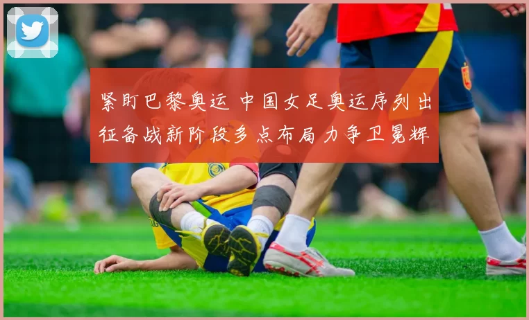 紧盯巴黎奥运 中国女足奥运序列出征备战新阶段多点布局力争卫冕辉煌