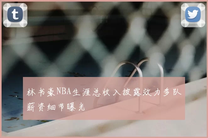 林书豪NBA生涯总收入披露效力多队薪资细节曝光