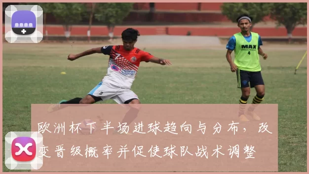 欧洲杯下半场进球趋向与分布,改变晋级概率并促使球队战术调整