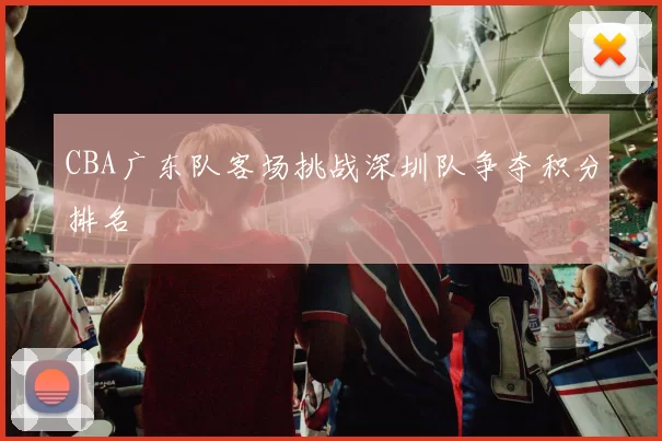 CBA广东队客场挑战深圳队争夺积分排名