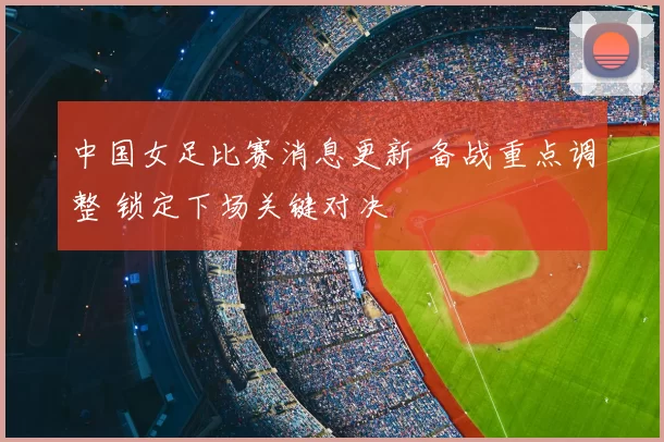 中国女足比赛消息更新 备战重点调整 锁定下场关键对决