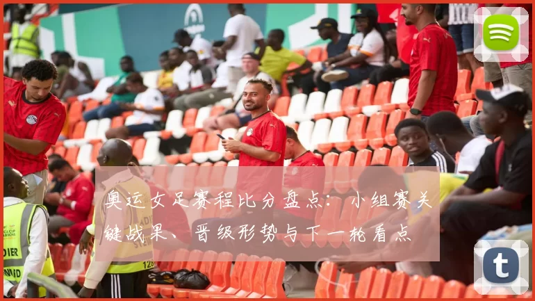 奥运女足赛程比分盘点:小组赛关键战果、晋级形势与下一轮看点