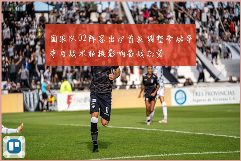 国家队02阵容出炉首发调整带动争夺与战术轮换影响备战态势