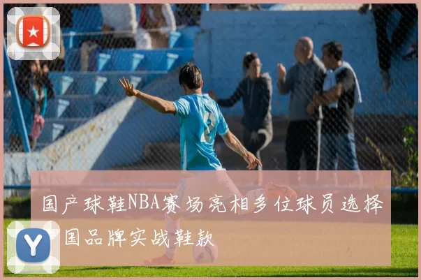 国产球鞋NBA赛场亮相多位球员选择中国品牌实战鞋款