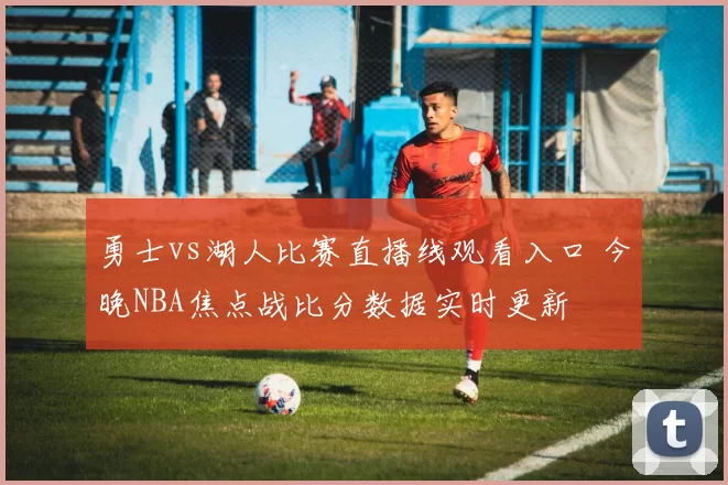 勇士vs湖人比赛直播线观看入口 今晚NBA焦点战比分数据实时更新