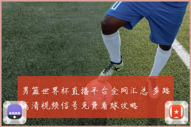 男篮世界杯直播平台全网汇总 多路高清视频信号免费看球攻略