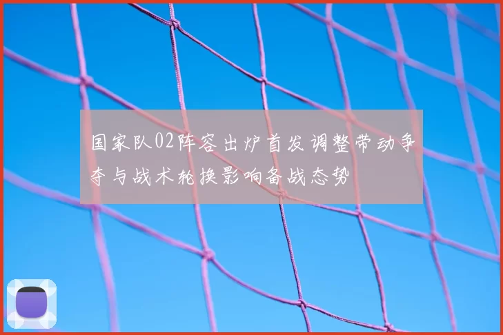 国家队02阵容出炉首发调整带动争夺与战术轮换影响备战态势