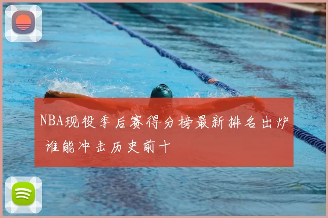 NBA现役季后赛得分榜最新排名出炉 谁能冲击历史前十
