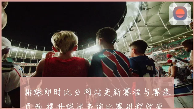 排球即时比分网站更新赛程与赛果页面 提升球迷查询比赛进程效率