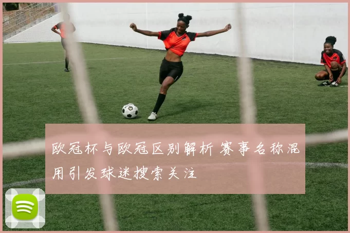 欧冠杯与欧冠区别解析 赛事名称混用引发球迷搜索关注