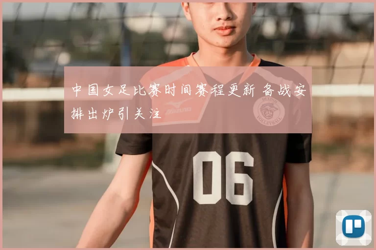 中国女足比赛时间赛程更新 备战安排出炉引关注