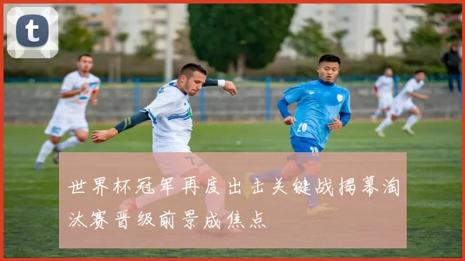 世界杯冠军再度出击关键战揭幕淘汰赛晋级前景成焦点
