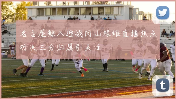 名古屋鲸八迎战冈山绿雉直播焦点对决三分归属引关注