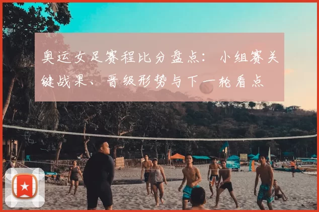 奥运女足赛程比分盘点:小组赛关键战果、晋级形势与下一轮看点